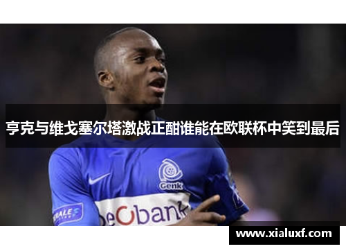 亨克与维戈塞尔塔激战正酣谁能在欧联杯中笑到最后